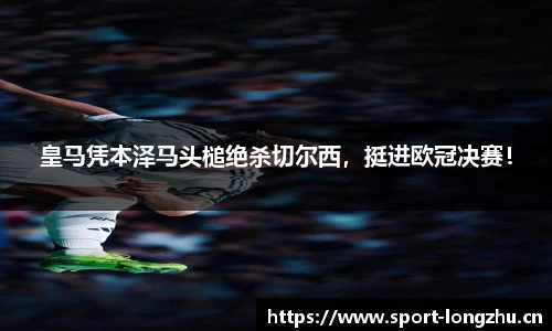 皇马凭本泽马头槌绝杀切尔西，挺进欧冠决赛！