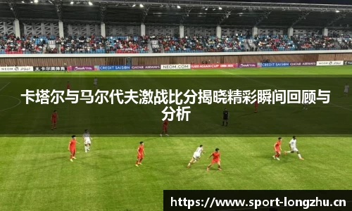 卡塔尔与马尔代夫激战比分揭晓精彩瞬间回顾与分析