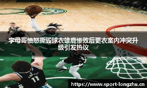 字母哥愤怒撕毁球衣雄鹿惨败后更衣室内冲突升级引发热议